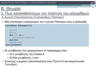 Β. Θεωρία
3. Πως καταλαβαίνουµε την ποιότητα του αλγορίθµου
3. Χωρική Πολυπλοκότητα (Ο αλγόριθµος Fibonacci)
Μία υλοποίηση υπολογισµού του n-οστού Fibonacci είναι η ακόλουθη:
18∆ηµήτρης Ψούνης, ΠΛΗ30, Μάθηµα 1.1: Ανάλυση ∆ιαδικαστικών Αλγορίθµων
procedure Fibonacci(n)
A[1]=1
A[2]=1
for i=3 to n
A[i]=A[i-1]+A[i-2]
Οι µεταβλητές που χρησιµοποιεί το πρόγραµµα είναι:
Οι n µεταβλητές του πίνακα A
Οι δύο µεταβλητές n και i
Συνεπώς η χωρική πολυπλοκότητα είναι T(n)=n+2 και ασυµπτωτικά
T(n)=Θ(n)
A[i]=A[i-1]+A[i-2]
end for
return A[n]
end procedure
 