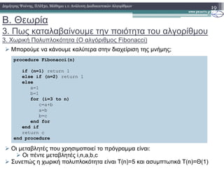 Β. Θεωρία
3. Πως καταλαβαίνουµε την ποιότητα του αλγορίθµου
3. Χωρική Πολυπλοκότητα (Ο αλγόριθµος Fibonacci)
Μπορούµε να κάνουµε καλύτερα στην διαχείριση της µνήµης;
19∆ηµήτρης Ψούνης, ΠΛΗ30, Μάθηµα 1.1: Ανάλυση ∆ιαδικαστικών Αλγορίθµων
procedure Fibonacci(n)
if (n=1) return 1
else if (n=2) return 1
else
a=1
Οι µεταβλητές που χρησιµοποιεί το πρόγραµµα είναι:
Οι πέντε µεταβλητές i,n,a,b,c
Συνεπώς η χωρική πολυπλοκότητα είναι T(n)=5 και ασυµπτωτικά T(n)=Θ(1)
a=1
b=1
for (i=3 to n)
c=a+b
a=b
b=c
end for
end if
return c
end procedure
 