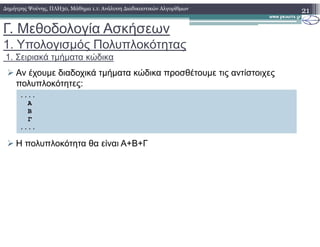 Γ. Μεθοδολογία Ασκήσεων
1. Υπολογισµός Πολυπλοκότητας
1. Σειριακά τµήµατα κώδικα
Αν έχουµε διαδοχικά τµήµατα κώδικα προσθέτουµε τις αντίστοιχες
πολυπλοκότητες:
21∆ηµήτρης Ψούνης, ΠΛΗ30, Μάθηµα 1.1: Ανάλυση ∆ιαδικαστικών Αλγορίθµων
....
Α
Β
Γ
Η πολυπλοκότητα θα είναι Α+Β+Γ
....
 