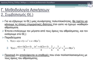 Γ. Μεθοδολογία Ασκήσεων
2. Συµβολισµός Θ(.)
Για να εξάγουµε το Θ(.) µιας συνάρτησης πολυπλοκότητας, θα πρέπει να
κάνουµε τις όποιες επιµεριστικές ιδιότητες έτσι ώστε να έχουµε «καθαρά»
αθροίσµατα.
Έπειτα επιλέγουµε τον µέγιστο από τους όρους του αθροίσµατος, και τον
εισάγουµε στο Θ(.)
24∆ηµήτρης Ψούνης, ΠΛΗ30, Μάθηµα 1.1: Ανάλυση ∆ιαδικαστικών Αλγορίθµων
Παραδείγµατα
1.
2.
Προσοχή ότι απαλείφονται οι σταθερές που είναι πολλαπλασιασµένες µε
τους όρους του αθροίσµατος.
)()1()( 22
nnnnnn Θ=+=+=Τ
)(
6
1
6
3
6
2
6
)12)((
6
)12)(1(
)( 323
2
nnnn
nnnnnn
n Θ=++=
++
=
++
=Τ
 