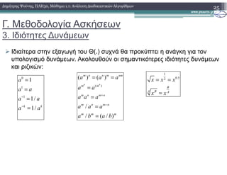 Γ. Μεθοδολογία Ασκήσεων
3. Ιδιότητες ∆υνάµεων
Ιδιαίτερα στην εξαγωγή του Θ(.) συχνά θα προκύπτει η ανάγκη για τον
υπολογισµό δυνάµεων. Ακολουθούν οι σηµαντικότερες ιδιότητες δυνάµεων
και ριζικών:
25∆ηµήτρης Ψούνης, ΠΛΗ30, Μάθηµα 1.1: Ανάλυση ∆ιαδικαστικών Αλγορίθµων
0
1
1a
a a
=
=
1
0.52
B
x x x= =
( )
( ) ( )
n n
m n n m nm
m m
a a a
a a
= =
=1
1
1/
1/k k
a a
a a
a a
−
−
=
=
=
B
BA A
x x=
( )
/
/ ( / )
m m
m n m n
m n m n
m m m
a a
a a a
a a a
a b a b
+
−
=
=
=
=
 