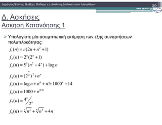 ∆. Ασκήσεις
Ασκηση Κατανόησης 1
Υπολογίστε µία ασυµπτωτική εκτίµηση των εξης συναρτήσεων
πολυπλοκότητας:
26∆ηµήτρης Ψούνης, ΠΛΗ30, Μάθηµα 1.1: Ανάλυση ∆ιαδικαστικών Αλγορίθµων
2
1
2
0 2
( ) (2 1)
( ) 2 (2 1)
( ) 5 ( 4 ) log
n n
n
f n n n n
f n
f n n n
= + +
= +
= + +0 2
3
22
4
6
5
0.01
6
7
62 44
8
( ) 5 ( 4 ) log
( ) (2 )
( ) log ! 1000 14
( ) 1000
4( )
2
( ) 4
n
n
n
n
n
n
f n n n
f n n
f n n n n
f n n
f n
f n n n n
= + +
= +
= + + + +
= +
=
= + +
 