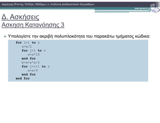 ∆. Ασκήσεις
Ασκηση Κατανόησης 3
Υπολογίστε την ακριβή πολυπλοκότητα του παρακάτω τµήµατος κώδικα:
28∆ηµήτρης Ψούνης, ΠΛΗ30, Μάθηµα 1.1: Ανάλυση ∆ιαδικαστικών Αλγορίθµων
for i=1 to n
a=a/2
for j=1 to n
a=a*10
end for
b=a+a*a/2b=a+a*a/2
for j=i+1 to n
a=a+9
end for
end for
 