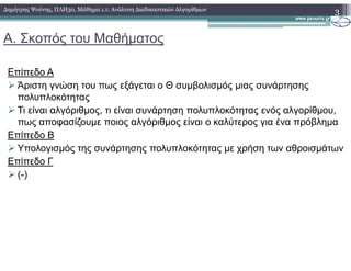 Α. Σκοπός του Μαθήµατος
3∆ηµήτρης Ψούνης, ΠΛΗ30, Μάθηµα 1.1: Ανάλυση ∆ιαδικαστικών Αλγορίθµων
Επίπεδο Α
Άριστη γνώση του πως εξάγεται ο Θ συµβολισµός µιας συνάρτησης
πολυπλοκότητας
Τι είναι αλγόριθµος, τι είναι συνάρτηση πολυπλοκότητας ενός αλγορίθµου,
πως αποφασίζουµε ποιος αλγόριθµος είναι ο καλύτερος για ένα πρόβληµα
Επίπεδο ΒΕπίπεδο Β
Υπολογισµός της συνάρτησης πολυπλοκότητας µε χρήση των αθροισµάτων
Επίπεδο Γ
(-)
 