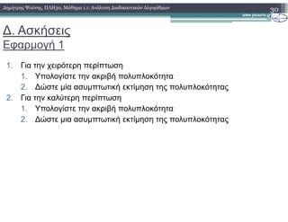 ∆. Ασκήσεις
Εφαρµογή 1
1. Για την χειρότερη περίπτωση
1. Υπολογίστε την ακριβή πολυπλοκότητα
2. ∆ώστε µία ασυµπτωτική εκτίµηση της πολυπλοκότητας
2. Για την καλύτερη περίπτωση
1. Υπολογίστε την ακριβή πολυπλοκότητα
30∆ηµήτρης Ψούνης, ΠΛΗ30, Μάθηµα 1.1: Ανάλυση ∆ιαδικαστικών Αλγορίθµων
1. Υπολογίστε την ακριβή πολυπλοκότητα
2. ∆ώστε µια ασυµπτωτική εκτίµηση της πολυπλοκότητας
 