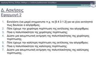 ∆. Ασκήσεις
Εφαρµογή 2
1. Εκτελέστε ένα µικρό στιγµιοτυπο π.χ. το [5 4 3 1 2] για να γίνει αντιληπτό
πως δουλεύει ο αλγόριθµος.
2. Πότε έχουµε την χειρότερη περίπτωση της εκτέλεσης του αλγορίθµου;
3. Ποια η πολυπλοκότητα της χειρότερης περίπτωσης;
4. ∆ώστε µια ασυµπτωτική εκτίµηση της πολυπλοκότητας της χειρότερης
32∆ηµήτρης Ψούνης, ΠΛΗ30, Μάθηµα 1.1: Ανάλυση ∆ιαδικαστικών Αλγορίθµων
4. ∆ώστε µια ασυµπτωτική εκτίµηση της πολυπλοκότητας της χειρότερης
περίπτωσης.
5. Πότε έχουµε την καλύτερη περίπτωση της εκτέλεσης του αλγορίθµου;
6. Ποια η πολυπλοκότητα της καλύτερης περίπτωσης;
7. ∆ώστε µια ασυµπτωτική εκτίµηση της πολυπλοκότητας της καλύτερης
περίπτωσης.
 