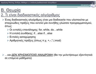 Β. Θεωρία
2. Τι είναι διαδικαστικός αλγόριθµος
Ένας διαδικαστικός αλγόριθµος είναι µια διαδικασία που υλοποιείται µε
στοιχειώδεις πράξεις που εκτελεί µία συνήθης γλώσσα προγραµµατισµού,
όπως:
Οι εντολές επανάληψης: for, while, do…while
Η εντολή συνθήκης: if…else if…else
Εντολές καταχώρησης
5∆ηµήτρης Ψούνης, ΠΛΗ30, Μάθηµα 1.1: Ανάλυση ∆ιαδικαστικών Αλγορίθµων
Εντολές καταχώρησης
Αριθµητικές πράξεις (όπως π.χ. +,-,*,/,mod)
…και ∆ΕΝ ΧΡΗΣΙΜΟΠΟΙΕΙ ΑΝΑ∆ΡΟΜΗ (θα την µελετήσουµε εξαντλητικά
σε επόµενα µαθήµατα)
 