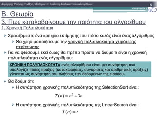 Β. Θεωρία
3. Πως καταλαβαίνουµε την ποιότητα του αλγορίθµου
1. Χρονική Πολυπλοκότητα
Χρειαζόµαστε ένα κριτήριο εκτίµησης του πόσο καλός είναι ένας αλγόριθµος.
Θα χρησιµοποιήσουµε την χρονική πολυπλοκότητα χειρότερης
περίπτωσης.
Για να φτάσουµε εκεί όµως θα πρέπει πρώτα να δούµε τι είναι η χρονική
πολυπλοκότητα ενός αλγορίθµου:
6∆ηµήτρης Ψούνης, ΠΛΗ30, Μάθηµα 1.1: Ανάλυση ∆ιαδικαστικών Αλγορίθµων
Θα δούµε ότι:
Η συνάρτηση χρονικής πολυπλοκότητας της SelectionSort είναι:
Η συνάρτηση χρονικής πολυπλοκότητας της LinearSearch είναι:
ΧΡΟΝΙΚΗ ΠΟΛΥΠΛΟΚΟΤΗΤΑ ενός αλγορίθµου είναι µια συνάρτηση που
υπολογίζει πόσες πράξεις (καταχωρήσεις, συγκρίσεις και αριθµητικές πράξεις)
γίνονται ως συνάρτηση του πλήθους των δεδοµένων της εισόδου.
( )T n n=
2
( ) 3T n n n= +
 