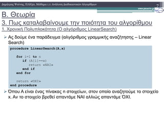 Β. Θεωρία
3. Πως καταλαβαίνουµε την ποιότητα του αλγορίθµου
1. Χρονική Πολυπλοκότητα (Ο αλγόριθµος LinearSearch)
Ας δούµε ένα παράδειγµα (αλγόριθµος γραµµικής αναζήτησης – Linear
Search)
7∆ηµήτρης Ψούνης, ΠΛΗ30, Μάθηµα 1.1: Ανάλυση ∆ιαδικαστικών Αλγορίθµων
procedure LinearSearch(A,x)
for i=1 to n
if (A[i]==x)
Όπου A είναι ένας πίνακας n στοιχείων, στον οποίο αναζητούµε το στοιχείο
x. Αν το στοιχείο βρεθεί απαντάµε ΝΑΙ αλλιώς απαντάµε ΌΧΙ.
return «ΝΑΙ»
end if
end for
return «ΌΧΙ»
end procedure
 