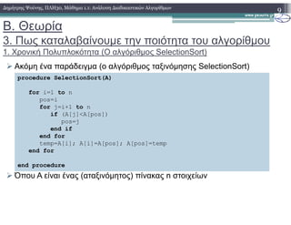 Β. Θεωρία
3. Πως καταλαβαίνουµε την ποιότητα του αλγορίθµου
1. Χρονική Πολυπλοκότητα (Ο αλγόριθµος SelectionSort)
Ακόµη ένα παράδειγµα (ο αλγόριθµος ταξινόµησης SelectionSort)
9∆ηµήτρης Ψούνης, ΠΛΗ30, Μάθηµα 1.1: Ανάλυση ∆ιαδικαστικών Αλγορίθµων
procedure SelectionSort(A)
for i=1 to n
pos=i
for j=i+1 to n
if (A[j]<A[pos])
Όπου A είναι ένας (αταξινόµητος) πίνακας n στοιχείων
if (A[j]<A[pos])
pos=j
end if
end for
temp=A[i]; A[i]=A[pos]; A[pos]=temp
end for
end procedure
 