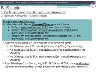 B. Θεωρία
1.Μη Ντετερµινιστικό Πεπερασµένο Αυτόµατο
3. Ορισµός Κανονικής Γλώσσας (ξανά)
11∆ηµήτρης Ψούνης, ΠΛΗ30, Μάθηµα 3.3: Μη Ντετερµινιστικά Πεπερασµένα Αυτόµατα (ΜΠΑ)
Ορισµός Κανονικής Γλώσσας:
Μία γλώσσα θα λέγεται Κανονική Γλώσσα αν και µόνο αν
Υπάρχει Κανονική Εκφραση (Κ.Ε.) που την περιγράφει.
Υπάρχει Ντετερµινιστικό Πεπερασµένο Αυτόµατο (Ν.Π.Α.) που
αναγνωρίζει τις συµβολοσειρές της.
Υπάρχει Μη Ντετερµινιστικό Πεπερασµένο Αυτόµατο (Μ.Π.Α) που
Άρα για να δείξουµε ότι µία γλώσσα είναι κανονική αρκεί:
Να δώσουµε µια Κ.Ε. που παράγει τις συµβ/ρες της γλώσσας
Να δώσουµε ένα Ν.Π.Α. που αναγνωρίζει τις συµβολοσειρές της
γλώσσας
Να δώσουµε ένα Μ.Π.Α. που αναγνωρίζει τις συµβολοσειρές της
γλώσσας.
Άρα, διαισθητικά, οι έννοιες της Κ.Ε., Ν.Π.Α και Μ.Π.Α. είναι ισοδύναµες
(κάνουν την ίδια δουλειά, αποδεικνύουν ότι µία γλώσσα είναι κανονική)
Υπάρχει Μη Ντετερµινιστικό Πεπερασµένο Αυτόµατο (Μ.Π.Α) που
αναγνωρίζει τις συµβολοσειρές της.
 