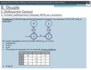 B. Θεωρία
2. Μαθηµατικοί Ορισµοί
3. Τυπικός (µαθηµατικός) Ορισµός ΜΠΑ (µε ε-κινήσεις)
17∆ηµήτρης Ψούνης, ΠΛΗ30, Μάθηµα 3.3: Μη Ντετερµινιστικά Πεπερασµένα Αυτόµατα (ΜΠΑ)
Παράδειγµα: Το Μη Ντετερµινιστικό Πεπερασµένο Αυτόµατο της γλώσσας L=(01)*(10)* είναι το
ακόλουθο:
Β
0 1
∆
1 0
ε
Και τυπικά περιγράφεται από την πεντάδα: M=(Q,Σ,q0, δ, F) όπου:
Q={Α,Β,Γ,∆}
Σ={0,1}
q0=A
Η δ µπορεί να περιγραφεί από τον ακόλουθο πίνακα µετάβασης:
F={Α,Γ}
0 1 ε
Α {Β} ∅ {Γ}
Β ∅ {Α} ∅
Γ ∅ {∆} ∅
∆ {Γ} ∅ ∅
Α Γ
ε
 
