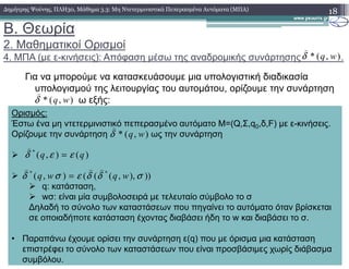 B. Θεωρία
2. Μαθηµατικοί Ορισµοί
4. ΜΠΑ (µε ε-κινήσεις): Απόφαση µέσω της αναδροµικής συνάρτησης .
Για να µπορούµε να κατασκευάσουµε µια υπολογιστική διαδικασία
υπολογισµού της λειτουργίας του αυτοµάτου, ορίζουµε την συνάρτηση
ω εξής:
18∆ηµήτρης Ψούνης, ΠΛΗ30, Μάθηµα 3.3: Μη Ντετερµινιστικά Πεπερασµένα Αυτόµατα (ΜΠΑ)
Ορισµός:
Έστω ένα µη ντετερµινιστικό πεπερασµένο αυτόµατο Μ=(Q,Σ,q0,δ,F) µε ε-κινήσεις.
Ορίζουµε την συνάρτηση ως την συνάρτηση
),(* wqδ
)
),(* wqδ
)
),(* wqδ
)
Ορίζουµε την συνάρτηση ως την συνάρτηση
q: κατάσταση,
wσ: είναι µία συµβολοσειρά µε τελευταίο σύµβολο το σ
∆ηλαδή το σύνολο των καταστάσεων που πηγαίνει το αυτόµατο όταν βρίσκεται
σε οποιαδήποτε κατάσταση έχοντας διαβάσει ήδη το w και διαβάσει το σ.
• Παραπάνω έχουµε ορίσει την συνάρτηση ε(q) που µε όρισµα µια κατάσταση
επιστρέφει το σύνολο των καταστάσεων που είναι προσβάσιµες χωρίς διάβασµα
συµβόλου.
),(* wqδ
)(),(*
qq εεδ =
)
))),,(((),( **
σδδεσδ wqwq
)))
=
 