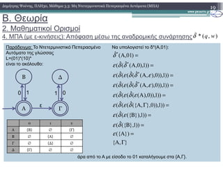 B. Θεωρία
2. Μαθηµατικοί Ορισµοί
4. ΜΠΑ (µε ε-κινήσεις): Απόφαση µέσω της αναδροµικής συνάρτησης
19∆ηµήτρης Ψούνης, ΠΛΗ30, Μάθηµα 3.3: Μη Ντετερµινιστικά Πεπερασµένα Αυτόµατα (ΜΠΑ)
Παράδειγµα: Το Ντετερµινιστικό Πεπερασµένο Να υπολογιστεί το δ*(Α,01):
Αυτόµατο της γλώσσας
L=(01)*(10)*
είναι το ακόλουθο:
))1)),0),,(ˆ(ˆ((ˆ(
))1)),0),,(ˆ(ˆ((ˆ(
))1),0,(ˆ(ˆ(
)01,(ˆ
*
*
*
*
=Α
=Α
=Α
=Α
εδδεδε
εδδεδε
δδε
δ
Β ∆
),(* wqδ
)
άρα από το Α µε είσοδο το 01 καταλήγουµε στα {Α,Γ}.
},{
})({
))1},({ˆ(
))1}),({(ˆ(
))1)),0},,({ˆ((ˆ(
))1)),0),((ˆ((ˆ(
))1)),0),,(ˆ(ˆ((ˆ(
ΓΑ
=Α
=Β
=Β
=ΓΑ
=Α
=Α
ε
δε
εδε
δεδε
εδεδε
εδδεδε
Α
0 1
Γ
1 0
ε
0 1 ε
Α {Β} ∅ {Γ}
Β ∅ {Α} ∅
Γ ∅ {∆} ∅
∆ {Γ} ∅ ∅
 