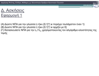 ∆. Ασκήσεις
Εφαρµογή 1
(Α) ∆ώστε ΝΠΑ για την γλώσσα L={w∈{0,1}*| w περιέχει τουλάχιστον έναν 1}
(Β) ∆ώστε ΝΠΑ για την γλώσσα L={w∈{0,1}*| w αρχίζει µε 0}
(Γ) Κατασκευάστε ΝΠΑ για την L1∩L2 χρησιµοποιώντας τον αλγόριθµο κλειστότητας της
τοµής
20∆ηµήτρης Ψούνης, ΠΛΗ30, Μάθηµα 3.4: Κλειστότητα Πράξεων Κανονικών Γλωσσών
 