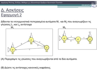 ∆. Ασκήσεις
Εφαρµογή 2
∆ίδονται τα ντετερµινιστικά πεπερασµένα αυτόµατα Μ1 και Μ2 που αναγνωρίζουν τις
γλώσσες L1 και L2 αντίστοιχα
Μ1 Μ2
21∆ηµήτρης Ψούνης, ΠΛΗ30, Μάθηµα 3.4: Κλειστότητα Πράξεων Κανονικών Γλωσσών
(Α) Περιγράψτε τις γλώσσες που αναγνωρίζονται από τα δύο αυτόµατα.
(Β) ∆ώστε τις αντίστοιχες κανονικές εκφράσεις.
 