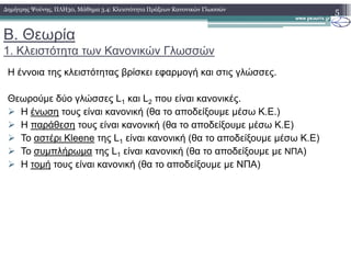 B. Θεωρία
1. Κλειστότητα των Κανονικών Γλωσσών
5∆ηµήτρης Ψούνης, ΠΛΗ30, Μάθηµα 3.4: Κλειστότητα Πράξεων Κανονικών Γλωσσών
Η έννοια της κλειστότητας βρίσκει εφαρµογή και στις γλώσσες.
Θεωρούµε δύο γλώσσες L1 και L2 που είναι κανονικές.
Η ένωση τους είναι κανονική (θα το αποδείξουµε µέσω Κ.Ε.)
Η παράθεση τους είναι κανονική (θα το αποδείξουµε µέσω Κ.Ε)
Το αστέρι Kleene της L είναι κανονική (θα το αποδείξουµε µέσω Κ.Ε)Το αστέρι Kleene της L1 είναι κανονική (θα το αποδείξουµε µέσω Κ.Ε)
Το συµπλήρωµα της L1 είναι κανονική (θα το αποδείξουµε µε ΝΠΑ)
Η τοµή τους είναι κανονική (θα το αποδείξουµε µε ΝΠΑ)
 