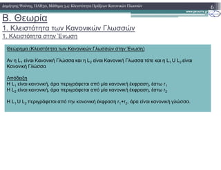B. Θεωρία
1. Κλειστότητα των Κανονικών Γλωσσών
1. Κλειστότητα στην Ένωση
6∆ηµήτρης Ψούνης, ΠΛΗ30, Μάθηµα 3.4: Κλειστότητα Πράξεων Κανονικών Γλωσσών
Θεώρηµα (Κλειστότητα των Κανονικών Γλωσσών στην Ένωση)
Αν η L1 είναι Κανονική Γλώσσα και η L2 είναι Κανονική Γλωσσα τότε και η L1 U L2 είναι
Κανονική Γλώσσα
Απόδειξη
Η L1 είναι κανονική, άρα περιγράφεται από µία κανονική έκφραση, έστω r1Η L1 είναι κανονική, άρα περιγράφεται από µία κανονική έκφραση, έστω r1
Η L2 είναι κανονική, άρα περιγράφεται από µία κανονική έκφραση, έστω r2
Η L1 U L2 περιγράφεται από την κανονική έκφραση r1+r2, άρα είναι κανονική γλώσσα.
 