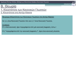 B. Θεωρία
1. Κλειστότητα των Κανονικών Γλωσσών
3. Κλειστότητα στο Αστέρι Kleene
8∆ηµήτρης Ψούνης, ΠΛΗ30, Μάθηµα 3.4: Κλειστότητα Πράξεων Κανονικών Γλωσσών
Θεώρηµα (Κλειστότητα των Κανονικών Γλωσσών στο Αστέρι Kleene)
Αν η L είναι Κανονική Γλώσσα τότε και η L* είναι Κανονική Γλώσσα.
Απόδειξη
Η L είναι κανονική, άρα περιγράφεται από µία κανονική έκφραση, έστω r
Η L* περιγράφεται από την κανονική έκφραση r*, άρα είναι κανονική γλώσσα.
 