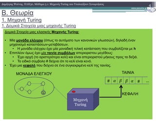 B. Θεωρία
1. Mηχανή Turing
1. ∆οµικά Στοιχεία µιας µηχανής Turing
4∆ηµήτρης Ψούνης, ΠΛΗ30, Μάθηµα 5.1: Μηχανές Turing που Υπολογίζουν Συναρτήσεις
∆οµικά Στοιχεία µιας κλασικής Μηχανής Turing:
• Μία µονάδα ελέγχου (όπως το αυτόµατο των κανονικών γλωσσών), δηλαδή έναν
µηχανισµό καταστάσεων-µεταβάσεων.
• Η µονάδα ελέγχου έχει µία µοναδική τελική κατάσταση που συµβολίζεται µε h
• Επιπλέον όµως έχει µία ταινία συµβόλων απεριοριστου µεγέθους:
• Έχει αρχή (το αριστερότερο κελί) και είναι απεριοριστού µήκους προς τα δεξιά.
• Το ειδικό σύµβολο # δείχνει ότι το κελί είναι κενό.
• Έχει µια κεφαλή που δείχνει σε ένα συγκεκριµένο κελί της ταινίας.
Μηχανή
Turing
h
ΜΟΝΑ∆Α ΕΛΕΓΧΟΥ ΤΑΙΝΙΑ
# # …
ΚΕΦΑΛΗ
 