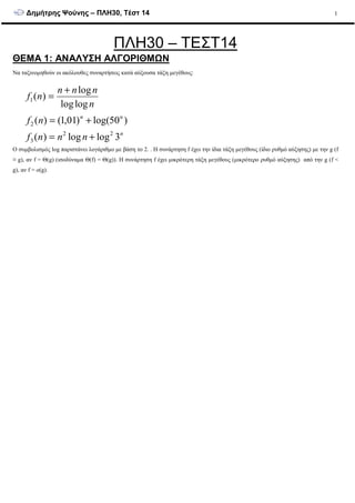 ∆ηµήτρης Ψούνης – ΠΛΗ30, Τέστ 14 1
ΠΛΗ30 – ΤΕΣΤ14
ΘΕΜΑ 1: ANAΛΥΣΗ ΑΛΓΟΡΙΘΜΩΝ
Να ταξινοµηθούν οι ακόλουθες συναρτήσεις κατά αύξουσα τάξη µεγέθους:
n
nn
nnnf
nf
n
nnn
nf
3loglog)(
)50log()01,1()(
loglog
log
)(
22
3
2
1
+=
+=
+
=
Ο συµβολισµός log παριστάνει λογάριθµο µε βάση το 2. . Η συνάρτηση f έχει την ίδια τάξη µεγέθους (ίδιο ρυθµό αύξησης) µε την g (f
≡ g), αν f = Θ(g) (ισοδύναµα Θ(f) = Θ(g)). Η συνάρτηση f έχει µικρότερη τάξη µεγέθους (µικρότερο ρυθµό αύξησης) από την g (f <
g), αν f = o(g).
 