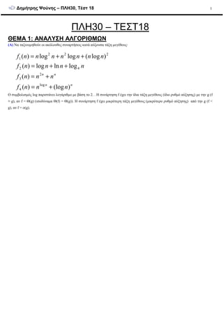 ∆ηµήτρης Ψούνης – ΠΛΗ30, Τέστ 18 1
ΠΛΗ30 – ΤΕΣΤ18
ΘΕΜΑ 1: ΑΝΑΛΥΣΗ ΑΛΓΟΡΙΘΜΩΝ
(Α) Να ταξινοµηθούν οι ακόλουθες συναρτήσεις κατά αύξουσα τάξη µεγέθους:
nn
nn
nnnf
nnnf
nnnnf
nnnnnnnf
)(log)(
)(
loglnlog)(
)log(loglog)(
log
4
2
3
42
222
1
+=
+=
++=
++=
Ο συµβολισµός log παριστάνει λογάριθµο µε βάση το 2. . Η συνάρτηση f έχει την ίδια τάξη µεγέθους (ίδιο ρυθµό αύξησης) µε την g (f
≡ g), αν f = Θ(g) (ισοδύναµα Θ(f) = Θ(g)). Η συνάρτηση f έχει µικρότερη τάξη µεγέθους (µικρότερο ρυθµό αύξησης) από την g (f <
g), αν f = o(g).
 