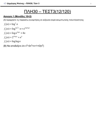 ∆ηµήτρης Ψούνης – ΠΛΗ30, Τέστ 3 1
ΠΛΗ30 – ΤΕΣΤ3(12/120)
Ασκηση 1 (Μονάδες 10+2)
(A) Ιεραρχήστε τις παρακάτω συναρτήσεις σε αύξουσα σειρά ασυµπτωτικής πολυπλοκότητας:
nnf
nnf
nnnf
nnnf
nnf
n
n
nn
loglog)(
2)(
4log)(
log)(
log)(
5
6log4
4
log
3
logloglog
2
5
1
2
=
+=
+=
+=
=
(B) Να αποδείξετε ότι n5
+3n2
+n+1=O(n6
)
 