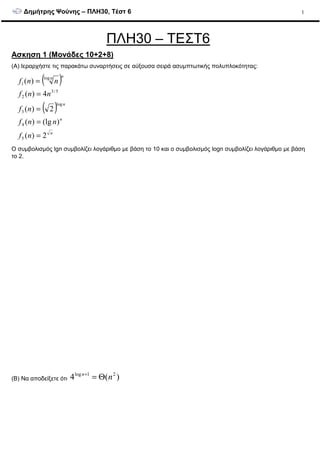 ∆ηµήτρης Ψούνης – ΠΛΗ30, Τέστ 6 1
ΠΛΗ30 – ΤΕΣΤ6
Ασκηση 1 (Μονάδες 10+2+8)
(A) Ιεραρχήστε τις παρακάτω συναρτήσεις σε αύξουσα σειρά ασυµπτωτικής πολυπλοκότητας:
( )
( )
n
n
n
nn
nf
nnf
nf
nnf
nnf
2)(
)(lg)(
2)(
4)(
)(
5
4
log
3
5/3
2
log
1
=
=
=
=
=
O συµβολισµός lgn συµβολίζει λογάριθµο µε βάση το 10 και ο συµβολισµός logn συµβολίζει λογάριθµο µε βάση
το 2.
(B) Να αποδείξετε ότι )(4 21log
nn
Θ=+
 