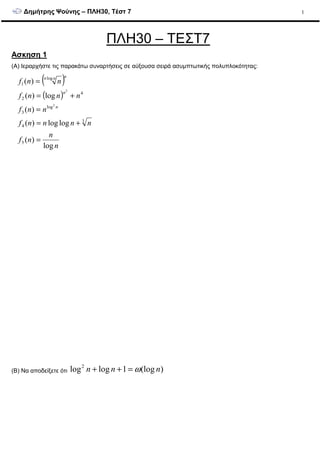 ∆ηµήτρης Ψούνης – ΠΛΗ30, Τέστ 7 1
ΠΛΗ30 – ΤΕΣΤ7
Ασκηση 1
(A) Ιεραρχήστε τις παρακάτω συναρτήσεις σε αύξουσα σειρά ασυµπτωτικής πολυπλοκότητας:
( )
( )
n
n
nf
nnnnf
nnf
nnnf
nnf
n
n
nnn
log
)(
loglog)(
)(
log)(
)(
5
3
4
log
3
4
2
log
1
2
2
=
+=
=
+=
=
(B) Να αποδείξετε ότι )(log1loglog2
nnn ω=++
 