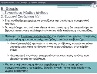 Β. Θεωρία
1. Συναρτήσεις Κόµβων ∆ένδρου
2. Ευρετική Συνάρτηση h(v)
Στην πράξη δεν µπορούµε να γνωρίζουµε την συνάρτηση πραγµατικού
κόστους.
Για παράδειγµα στο σκάκι αν είχαµε τέτοια συνάρτηση θα µπορούσαµε να
ξέρουµε ποια είναι η «καλύτερη» κίνηση σε κάθε κατάσταση της παρτίδας.
10∆ηµήτρης Ψούνης, ΠΛΗ31, Μάθηµα 1.3: Ευρετική Αναζήτηση
Ορίζουµε την Ευρετική Συνάρτηση h(v) του κόµβου v του χώρου αναζήτησης
Η συνάρτηση h(v) «µαντεύει» το κόστος µετάβασης, εκτιµώντας πόσο
υποσχόµενη είναι η κατάσταση v για να µας οδηγήσει στον κόµβο-
στόχο.
Η κατασκευή της γίνεται ενσωµατώνοντας ευρετικούς κανόνες που
εξαρτώνται από το πρόβληµα.
Ορίζουµε την Ευρετική Συνάρτηση h(v) του κόµβου v του χώρου αναζήτησης
ως µία εκτίµηση του πόσο απέχει ο κόµβος από έναν κόµβο-στόχο.
Μια ευρετική συνάρτηση λέγεται παραδεκτή αν δεν υπερεκτιµά το
πραγµατικό κόστος του κόµβου, δηλαδή: h(v)≤h*(v) για κάθε κόµβο v του
χώρου αναζήτησης.
 