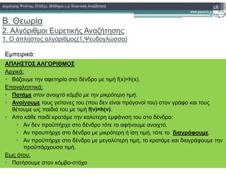 Β. Θεωρία
2. Αλγόριθµοι Ευρετικής Αναζήτησης
1. Ο άπληστος αλγόριθµος(1.Ψευδογλώσσα)
Εµπειρικά:
18∆ηµήτρης Ψούνης, ΠΛΗ31, Μάθηµα 1.3: Ευρετική Αναζήτηση
ΑΠΛΗΣΤΟΣ ΑΛΓΟΡΙΘΜΟΣ
Αρχικά:
• Βάζουµε την αφετηρία στο δένδρο µε τιµή f(x)=h(x).
Επαναληπτικά:Επαναληπτικά:
• Πατάµε στον ανοιχτό κόµβο µε την µικρότερη τιµή.
• Ανοίγουµε τους γείτονες του (που δεν είναι πρόγονοί του) στον γράφο και τους
θέτουµε ως παιδιά του µε τιµή f(v)=h(v).
• Απο κάθε παιδί κρατάµε την καλύτερη εµφάνιση του στο δένδρο:
• Αν δεν προϋπήρχε στο δένδρο τότε το αφήνουµε ανοιχτό.
• Αν προυπήρχε στο δένδρο µε µικρότερη ή ίση τιµή, τότε το διαγράφουµε.
• Αν προϋπήρχε στο δένδρο µε µεγαλύτερη τιµή, το κρατάµε και διαγράφουµε την
προϋπάρχουσα τιµή.
Εως ότου:
• Πατήσουµε στον κόµβο-στόχο
 