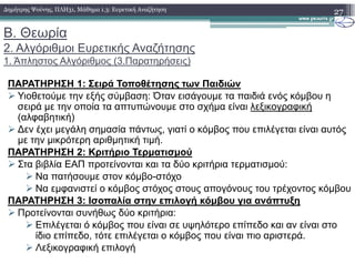 Β. Θεωρία
2. Αλγόριθµοι Ευρετικής Αναζήτησης
1. Άπληστος Αλγόριθµος (3.Παρατηρήσεις)
ΠΑΡΑΤΗΡΗΣΗ 1: Σειρά Τοποθέτησης των Παιδιών
Υιοθετούµε την εξής σύµβαση: Όταν εισάγουµε τα παιδιά ενός κόµβου η
σειρά µε την οποία τα απτυπώνουµε στο σχήµα είναι λεξικογραφική
(αλφαβητική)
∆εν έχει µεγάλη σηµασία πάντως, γιατί ο κόµβος που επιλέγεται είναι αυτός
µε την µικρότερη αριθµητική τιµή.
27∆ηµήτρης Ψούνης, ΠΛΗ31, Μάθηµα 1.3: Ευρετική Αναζήτηση
µε την µικρότερη αριθµητική τιµή.
ΠΑΡΑΤΗΡΗΣΗ 2: Κριτήριο Τερµατισµού
Στα βιβλία ΕΑΠ προτείνονται και τα δύο κριτήρια τερµατισµού:
Να πατήσουµε στον κόµβο-στόχο
Να εµφανιστεί ο κόµβος στόχος στους απογόνους του τρέχοντος κόµβου
ΠΑΡΑΤΗΡΗΣΗ 3: Ισοπαλία στην επιλογή κόµβου για ανάπτυξη
Προτείνονται συνήθως δύο κριτήρια:
Επιλέγεται ό κόµβος που είναι σε υψηλότερο επίπεδο και αν είναι στο
ίδιο επίπεδο, τότε επιλέγεται ο κόµβος που είναι πιο αριστερά.
Λεξικογραφική επιλογή
 