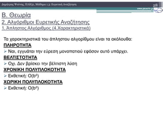 Β. Θεωρία
2. Αλγόριθµοι Ευρετικής Αναζήτησης
1. Άπληστος Αλγόριθµος (4.Χαρακτηριστικά)
Τα χαρακτηριστικά του άπληστου αλγορίθµου είναι τα ακόλουθα:
ΠΛΗΡΟΤΗΤΑ
Ναι, εγγυάται την εύρεση µονοπατιού εφόσον αυτό υπάρχει.
ΒΕΛΤΙΣΤΟΤΗΤΑ
Οχι. ∆εν βρίσκει την βέλτιστη λύση
28∆ηµήτρης Ψούνης, ΠΛΗ31, Μάθηµα 1.3: Ευρετική Αναζήτηση
Οχι. ∆εν βρίσκει την βέλτιστη λύση
ΧΡΟΝΙΚΗ ΠΟΛΥΠΛΟΚΟΤΗΤΑ
Εκθετική: Ο(bd)
ΧΩΡΙΚΗ ΠΟΛΥΠΛΟΚΟΤΗΤΑ
Εκθετική: Ο(bd)
 