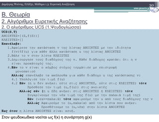 Β. Θεωρία
2. Αλγόριθµοι Ευρετικής Αναζήτησης
2. Ο αλγόριθµος UCS (1.Ψευδογλώσσα)
30∆ηµήτρης Ψούνης, ΠΛΗ31, Μάθηµα 1.3: Ευρετική Αναζήτηση
UCS(S,T)
ΑΝΟΙΚΤΕΣ=[(S,f(S))]
ΚΛΕΙΣΤΕΣ=[]
Επανέλαβε:
1.Αφαίρεσε την κατάσταση v της λίστας ΑΝΟΙΚΤΕΣ µε την ιδιότητα
f(v)≤f(u) για κάθε άλλη κατάσταση u της λίστας ΑΝΟΙΚΤΕΣ
2.Βάλε το v στην λίστα ΚΛΕΙΣΤΕΣ
3.∆ηµιουργησε τους διαδόχους της v. Κάθε διάδοχος κρατάει ότι η v3.∆ηµιουργησε τους διαδόχους της v. Κάθε διάδοχος κρατάει ότι η v
είναι προκάτοχός της.
4.Εάν το v είναι ο κόµβος στόχος τερµάτισε µε επιστροφή
µονοπατιού
Αλλιώς επανέλαβε τα ακόλουθα για κάθε διάδοχο u της κατάστασης v:
4.1 Υπολόγισε την τιµή f(u)
4.2 Εάν (η u δεν ανήκει ούτε στις ΑΝΟΙΚΤΕΣ, ούτε στις ΚΛΕΙΣΤΕΣ) τότε
Πρόσθεσε την τιµή (u,f(u)) στις ανοικτές
Αλλιώς εάν (η u ήδη ανήκει στις ΑΝΟΙΚΤΕΣ ή ΚΛΕΙΣΤΕΣ) τότε
Συγκρίνουµε την νέα τιµή της f(u) µε την παλαιά τιµή της)
Εάν (νεα>=παλαιά) τότε αφαιρούµε την u από τους διαδόχους της v
Αλλιώς Αφαιρούµε το (u,παλαία) από την λίστα που ανήκει
Προσθέτουµε το (u,νέα) στην λίστα ΑΝΟΙΚΤΕΣ
Εως ότου η λίστα ΑΝΟΙΚΤΕΣ είναι κενή.
Στον ψευδοκωδικα νοείται ως f(x) η συνάρτηση g(x)
 