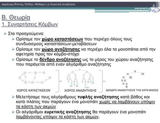 Β. Θεωρία
1. Συναρτήσεις Κόµβων
Στα προηγούµενα:
Ορίσαµε τον χώρο καταστάσεων που περιέχει όλους τους
συνδυασµούς καταστάσεων-µεταβάσεων
Ορίσαµε τον χώρο αναζήτησης να περιέχει όλα τα µονοπάτια από την
αφετηρία προς τον κόµβο-στόχο
Ορίσαµε το δένδρο αναζήτησης ως το µέρος του χώρου αναζήτησης
4∆ηµήτρης Ψούνης, ΠΛΗ31, Μάθηµα 1.3: Ευρετική Αναζήτηση
Ορίσαµε το δένδρο αναζήτησης ως το µέρος του χώρου αναζήτησης
που παράγεται από εναν αλγόριθµο αναζήτησης
Μελετήσαµε τους αλγόριθµους τυφλής αναζήτησης κατά βάθος και
κατά πλάτος που παράγουν ένα µονοπάτι χωρίς να λαµβάνουν υπόψιν
τα κόστη των ακµών
Οι αλγόριθµοι ευρετικής αναζήτησης θα παράγουν ένα µονοπάτι
λαµβάνοντας υπόψιν τα κόστη των ακµών.
ΧΩΡΟΣ ΚΑΤΑΣΤΑΣΕΩΝ ΧΩΡΟΣ ΑΝΑΖΗΤΗΣΗΣ ∆ΕΝ∆ΡΟ ΑΝΑΖΗΤΗΣΗΣ ΤΗΣ ΚΑΤΑ ΒΑΘΟΣ
 