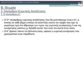 Β. Θεωρία
2. Αλγόριθµοι Ευρετικής Αναζήτησης
3. Ο αλγόριθµος A*
Ο 3ος αλγόριθµος ευρετικής αναζήτησης που θα µελετήσουµε είναι ο A*, ο
οποίος σε κάθε βήµα επιλέγει να αναπτύξει εκείνο τον κόµβο που έχει τη
µικρότερη τιµή στο άθροισµα των τιµών της ευρετικής συνάρτησης h και της
συνάρτησης κόστους g, δηλαδή αυτήν που είναι πιο κοντά στην λύση.
O A* βρίσκει πάντα την βέλτιστη λύση, εφόσον η ευρετική συνάρτηση που
43∆ηµήτρης Ψούνης, ΠΛΗ31, Μάθηµα 1.3: Ευρετική Αναζήτηση
O A* βρίσκει πάντα την βέλτιστη λύση, εφόσον η ευρετική συνάρτηση που
χρησιµοποιεί είναι παραδεκτή.
 