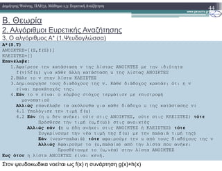 Β. Θεωρία
2. Αλγόριθµοι Ευρετικής Αναζήτησης
3. Ο αλγόριθµος Α* (1.Ψευδογλώσσα)
44∆ηµήτρης Ψούνης, ΠΛΗ31, Μάθηµα 1.3: Ευρετική Αναζήτηση
Α*(S,T)
ΑΝΟΙΚΤΕΣ=[(S,f(S))]
ΚΛΕΙΣΤΕΣ=[]
Επανέλαβε:
1.Αφαίρεσε την κατάσταση v της λίστας ΑΝΟΙΚΤΕΣ µε την ιδιότητα
f(v)≤f(u) για κάθε άλλη κατάσταση u της λίστας ΑΝΟΙΚΤΕΣ
2.Βάλε το v στην λίστα ΚΛΕΙΣΤΕΣ
3.∆ηµιουργησε τους διαδόχους της v. Κάθε διάδοχος κρατάει ότι η v3.∆ηµιουργησε τους διαδόχους της v. Κάθε διάδοχος κρατάει ότι η v
είναι προκάτοχός της.
4.Εάν το v είναι ο κόµβος στόχος τερµάτισε µε επιστροφή
µονοπατιού
Αλλιώς επανέλαβε τα ακόλουθα για κάθε διάδοχο u της κατάστασης v:
4.1 Υπολόγισε την τιµή f(u)
4.2 Εάν (η u δεν ανήκει ούτε στις ΑΝΟΙΚΤΕΣ, ούτε στις ΚΛΕΙΣΤΕΣ) τότε
Πρόσθεσε την τιµή (u,f(u)) στις ανοικτές
Αλλιώς εάν (η u ήδη ανήκει στις ΑΝΟΙΚΤΕΣ ή ΚΛΕΙΣΤΕΣ) τότε
Συγκρίνουµε την νέα τιµή της f(u) µε την παλαιά τιµή της)
Εάν (νεα>=παλαιά) τότε αφαιρούµε την u από τους διαδόχους της v
Αλλιώς Αφαιρούµε το (u,παλαία) από την λίστα που ανήκει
Προσθέτουµε το (u,νέα) στην λίστα ΑΝΟΙΚΤΕΣ
Εως ότου η λίστα ΑΝΟΙΚΤΕΣ είναι κενή.
Στον ψευδοκωδικα νοείται ως f(x) η συνάρτηση g(x)+h(x)
 