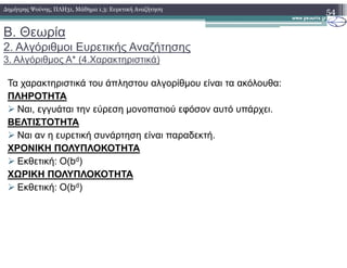Β. Θεωρία
2. Αλγόριθµοι Ευρετικής Αναζήτησης
3. Αλγόριθµος Α* (4.Χαρακτηριστικά)
Τα χαρακτηριστικά του άπληστου αλγορίθµου είναι τα ακόλουθα:
ΠΛΗΡΟΤΗΤΑ
Ναι, εγγυάται την εύρεση µονοπατιού εφόσον αυτό υπάρχει.
ΒΕΛΤΙΣΤΟΤΗΤΑ
Ναι αν η ευρετική συνάρτηση είναι παραδεκτή.
54∆ηµήτρης Ψούνης, ΠΛΗ31, Μάθηµα 1.3: Ευρετική Αναζήτηση
Ναι αν η ευρετική συνάρτηση είναι παραδεκτή.
ΧΡΟΝΙΚΗ ΠΟΛΥΠΛΟΚΟΤΗΤΑ
Εκθετική: Ο(bd)
ΧΩΡΙΚΗ ΠΟΛΥΠΛΟΚΟΤΗΤΑ
Εκθετική: Ο(bd)
 