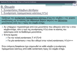 Β. Θεωρία
1. Συναρτήσεις Κόµβων ∆ένδρου
1. Συνάρτηση πραγµατικού κόστους h*(v)
Αν υπάρχουν περισσότερα από ένα µονοπάτια που οδηγούν από την v στον
κόµβο-στόχο, τότε η τιµή της συνάρτησης h*(v) είναι το κόστος του
7∆ηµήτρης Ψούνης, ΠΛΗ31, Μάθηµα 1.3: Ευρετική Αναζήτηση
Ορίζουµε την συνάρτηση πραγµατικού κόστους h*(v) του κόµβου v του χώρου
αναζήτησης ως το κόστος (σε άθροισµα βαρών ακµών) του βέλτιστου
µονοπατιού από την v προς τον κόµβο-στόχο.
κόµβο-στόχο, τότε η τιµή της συνάρτησης h*(v) είναι το κόστος του
καλύτερου από τα διαθέσιµα µονοπάτια.
Έπεται άµεσα:
Για την τελική κατάσταση Τ: h*(Τ)=0
Για µία κατάσταση v που δεν οδηγεί στην τελική κατάσταση: h*(v)=+∞
Στην επόµενη διαφάνεια έχει σηµειωθεί σε κάθε κόµβο η συνάρτηση
πραγµατικού κόστους από κάθε κατάσταση προς τον κόµβο στόχο.
 