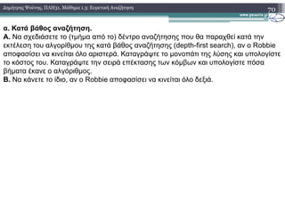 70∆ηµήτρης Ψούνης, ΠΛΗ31, Μάθηµα 1.3: Ευρετική Αναζήτηση
α. Κατά βάθος αναζήτηση.
Α. Να σχεδιάσετε το (τµήµα από το) δέντρο αναζήτησης που θα παραχθεί κατά την
εκτέλεση του αλγορίθµου της κατά βάθος αναζήτησης (depth-first search), αν ο Robbie
αποφασίσει να κινείται όλο αριστερά. Καταγράψτε το µονοπάτι της λύσης και υπολογίστε
το κόστος του. Καταγράψτε την σειρά επέκτασης των κόµβων και υπολογίστε πόσα
βήµατα έκανε ο αλγόριθµος.
Β. Να κάνετε το ίδιο, αν ο Robbie αποφασίσει να κινείται όλο δεξιά.
 