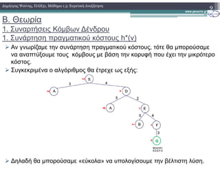 Β. Θεωρία
1. Συναρτήσεις Κόµβων ∆ένδρου
1. Συνάρτηση πραγµατικού κόστους h*(v)
Αν γνωρίζαµε την συνάρτηση πραγµατικού κόστους, τότε θα µπορούσαµε
να αναπτύξουµε τους κόµβους µε βάση την κορυφή που έχει την µικρότερο
κόστος.
Συγκεκριµένα ο αλγόριθµος θα έτρεχε ως εξής:
9∆ηµήτρης Ψούνης, ΠΛΗ31, Μάθηµα 1.3: Ευρετική Αναζήτηση
∆ηλαδή θα µπορούσαµε «εύκολα» να υπολογίσουµε την βέλτιστη λύση.
 