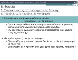 Β. Θεωρία
1. Συντακτικό της Κατηγορηµατικής Λογικής
5. Ποσοδείκτες (o ποσοδείκτης «υπάρχει»)
Όπου x είναι µεταβλητή και πρόταση είναι οποιαδήποτε παράσταση
κατηγορηµατικής λογικής επιστρέφει αληθές ή ψευδές.
(Αν δεν υπάρχει αγκύλη εννοείται ότι η προτεραιότητα είναι µέχρι το
10
Ο ποσοδείκτης «υπάρχει» συντάσσεται ως εξής:
∃x[πρόταση] ή ∃x πρόταση
∆ηµήτρης Ψούνης, ΠΛΗ31, Μάθηµα 2.1: Κατηγορηµατική Λογική - Εισαγωγή
(Αν δεν υπάρχει αγκύλη εννοείται ότι η προτεραιότητα είναι µέχρι το
τέλος της πρότασης)
Μία πρόταση που ξεκινά µε το «υπάρχει»:
Είναι αληθής αν η πρόταση είναι αληθής έστω για µία τιµή που µπορεί
να πάρει το x
Είναι ψευδής αν η πρόταση είναι ψευδής για κάθε τιµή που παίρνει το x
 