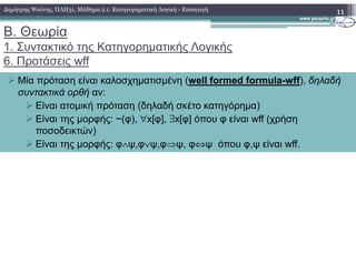 Β. Θεωρία
1. Συντακτικό της Κατηγορηµατικής Λογικής
6. Προτάσεις wff
11
Μία πρόταση είναι καλοσχηµατισµένη (well formed formula-wff), δηλαδή
συντακτικά ορθή αν:
Είναι ατοµική πρόταση (δηλαδή σκέτο κατηγόρηµα)
Είναι της µορφής: ~(φ), ∀x[φ], ∃x[φ] όπου φ είναι wff (χρήση
ποσοδεικτών)
∆ηµήτρης Ψούνης, ΠΛΗ31, Μάθηµα 2.1: Κατηγορηµατική Λογική - Εισαγωγή
Είναι της µορφής: φ∧ψ,φ∨ψ,φ⇒ψ, φ⇔ψ όπου φ,ψ είναι wff.
 