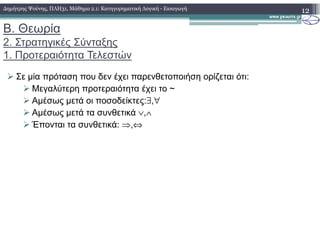 Β. Θεωρία
2. Στρατηγικές Σύνταξης
1. Προτεραιότητα Τελεστών
Σε µία πρόταση που δεν έχει παρενθετοποιήση ορίζεται ότι:
Μεγαλύτερη προτεραιότητα έχει το ~
Αµέσως µετά οι ποσοδείκτες:∃,∀
Αµέσως µετά τα συνθετικά ∨,∧
Έπονται τα συνθετικά: ⇒,⇔
12∆ηµήτρης Ψούνης, ΠΛΗ31, Μάθηµα 2.1: Κατηγορηµατική Λογική - Εισαγωγή
Έπονται τα συνθετικά: ⇒,⇔
 