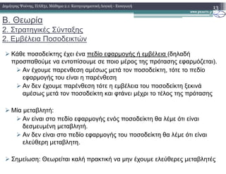 Β. Θεωρία
2. Στρατηγικές Σύνταξης
2. Εµβέλεια Ποσοδεικτών
Κάθε ποσοδείκτης έχει ένα πεδίο εφαρµογής ή εµβέλεια (δηλαδή
προσπαθούµε να εντοπίσουµε σε ποιο µέρος της πρότασης εφαρµόζεται).
Αν έχουµε παρενθεση αµέσως µετά τον ποσοδείκτη, τότε το πεδίο
εφαρµογής του είναι η παρένθεση
Αν δεν έχουµε παρένθεση τότε η εµβέλεια του ποσοδείκτη ξεκινά
13∆ηµήτρης Ψούνης, ΠΛΗ31, Μάθηµα 2.1: Κατηγορηµατική Λογική - Εισαγωγή
Αν δεν έχουµε παρένθεση τότε η εµβέλεια του ποσοδείκτη ξεκινά
αµέσως µετά τον ποσοδείκτη και φτάνει µέχρι το τέλος της πρότασης
Μία µεταβλητή:
Αν είναι στο πεδίο εφαρµογής ενός ποσοδείκτη θα λέµε ότι είναι
δεσµευµένη µεταβλητή.
Αν δεν είναι στο πεδίο εφαρµογής του ποσοδείκτη θα λέµε ότι είναι
ελεύθερη µεταβλητη.
Σηµείωση: Θεωρείται καλή πρακτική να µην έχουµε ελεύθερες µεταβλητές
 