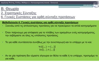 Β. Θεωρία
2. Στρατηγικές Σύνταξης
6. Γενικές Συστάσεις για ορθή σύνταξη προτάσεων
17
Σε µία πρόταση που δεν έχει παρενθετοποιήση ορίζεται ότι:
Μεθοδολογία 4: Γενικές συστάσεις για ορθή σύνταξη προτάσεων
• Ξεκινάω από τις απλούστερες προτάσεις για να προκύψουν τα απλά κατηγορήµατα
• Όταν παίρνουµε µια απόφαση για το πλήθος των ορισµάτων ενός κατηγορήµατος,
την σεβόµαστε σε όλες τις υπόλοιπες προτάσεις.
∆ηµήτρης Ψούνης, ΠΛΗ31, Μάθηµα 2.1: Κατηγορηµατική Λογική - Εισαγωγή
• Το για κάθε συντάσσεται συνήθως µε την συνεπαγωγή και το υπάρχει µε το και:
• Αν σε µία πρόταση δεν είµαστε σίγουροι αν θέλει το κάθε ή το υπάρχει, προτιµάµε το
για κάθε.
 