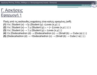 Γ. Ασκήσεις
Εφαρµογή 1
19
Ποιές από τις ακόλουθες εκφράσεις είναι καλώς ορισµένες (wff);
(1) ∀x ( Student (x) →∃y (Student (y) ∧Loves (x,y) ) )
(2) ∀x ( Student (x) ↔ ∃ y (Student (y) ∧ ~ (~ (Loves (x,y) ) ) ) )
(3) ∀x ( Student (x) → ∃ y (Student (y) ∧ Loves (x,y) ) )
(4) ∀x (Dodecahedron (d) → (Dodecahedron (c) → (Small (b) → Cube (a) ) ) )
(5) (Dodecahedron (d) → ~Dodecahedron (c) → (Small (b) → Cube (~a) ) ) )
∆ηµήτρης Ψούνης, ΠΛΗ31, Μάθηµα 2.1: Κατηγορηµατική Λογική - Εισαγωγή
 