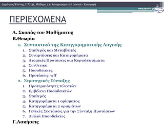 ΠΕΡΙΕΧΟΜΕΝΑ
Α. Σκοπός του Μαθήµατος
Β.Θεωρία
1. Συντακτικό της Κατηγορηµατικής Λογικής
1. Σταθερές και Μεταβλητές
2. Συναρτήσεις και Κατηγορήµατα
3. Ατοµικές Προτάσεις και Κυριολεκτήµατα
2∆ηµήτρης Ψούνης, ΠΛΗ31, Μάθηµα 2.1: Κατηγορηµατική Λογική - Εισαγωγή
4. Συνθετικά
5. Ποσοδείκτες
6. Προτάσεις wff
2. Στρατηγικές Σύνταξης
1. Προτεραιότητες τελεστών
2. Εµβέλεια Ποσοδεικτών
3. Σταθερές
4. Κατηγορήµατα 1 ορίσµατος
5. Κατηγορήµατα 2 ορισµάτων
6. Γενικές Συστάσεις για την Σύνταξη Προτάσεων
7. ∆ιπλοί Ποσοδείκτες
Γ.Ασκήσεις
 