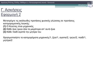 Γ. Ασκήσεις
Εφαρµογή 2
20
Μετατρέψτε τις ακόλουθες προτάσεις φυσικής γλώσσας σε προτάσεις
κατηγορηµατικής λογικής:
(1) Ο Κώστας είναι µηχανικός
(2) Κάθε ζώο τρώει όλα τα µικρότερα απ’ αυτό ζώα
(3) Κάθε παιδί αγαπά την µητέρα του
∆ηµήτρης Ψούνης, ΠΛΗ31, Μάθηµα 2.1: Κατηγορηµατική Λογική - Εισαγωγή
Χρησιµοποιήστε τα κατηγορήµατα µηχανικός/1, ζώο/1, αγαπα/2, τρώει/2, παιδί/1,
µητέρα/2
 