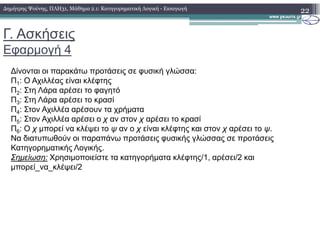 Γ. Ασκήσεις
Εφαρµογή 4
22
∆ίνονται οι παρακάτω προτάσεις σε φυσική γλώσσα:
Π1: Ο Αχιλλέας είναι κλέφτης
Π2: Στη Λάρα αρέσει το φαγητό
Π3: Στη Λάρα αρέσει το κρασί
Π4: Στον Αχιλλέα αρέσουν τα χρήµατα
Π5: Στον Αχιλλέα αρέσει ο χ αν στον χ αρέσει το κρασί
∆ηµήτρης Ψούνης, ΠΛΗ31, Μάθηµα 2.1: Κατηγορηµατική Λογική - Εισαγωγή
5
Π6: Ο χ µπορεί να κλέψει το ψ αν ο χ είναι κλέφτης και στον χ αρέσει το ψ.
Να διατυπωθούν οι παραπάνω προτάσεις φυσικής γλώσσας σε προτάσεις
Κατηγορηµατικής Λογικής.
Σηµείωση: Χρησιµοποιείστε τα κατηγορήµατα κλέφτης/1, αρέσει/2 και
µπορεί_να_κλέψει/2
 